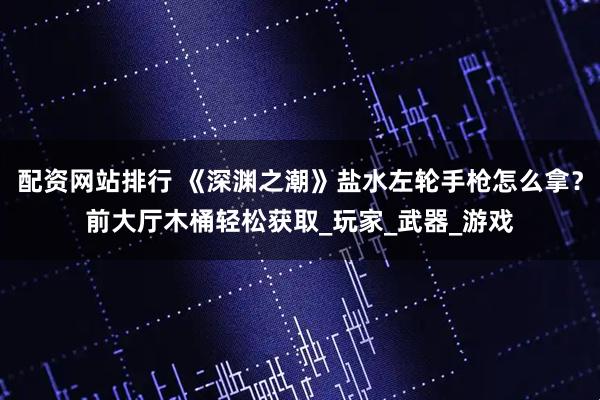 配资网站排行 《深渊之潮》盐水左轮手枪怎么拿？前大厅木桶轻松获取_玩家_武器_游戏