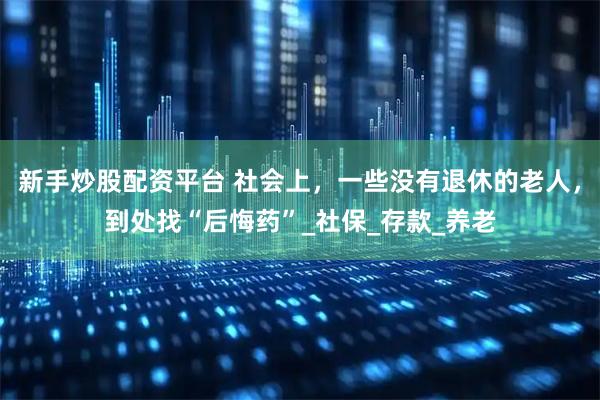 新手炒股配资平台 社会上，一些没有退休的老人，到处找“后悔药”_社保_存款_养老