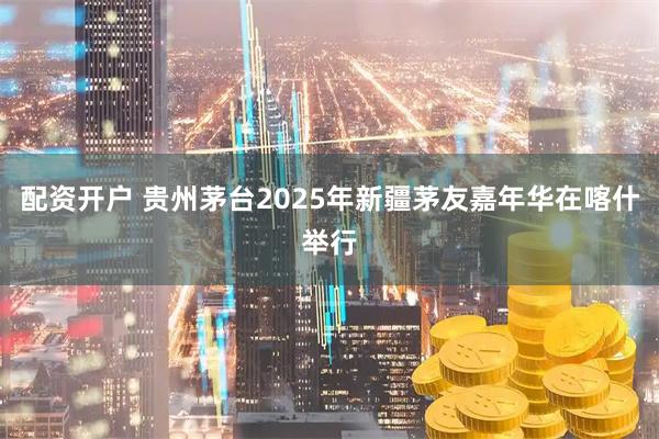 配资开户 贵州茅台2025年新疆茅友嘉年华在喀什举行