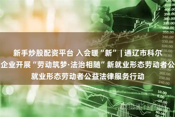 新手炒股配资平台 入会暖“新” | 通辽市科尔沁区总工会深入企业开展“劳动筑梦·法治相随”新就业形态劳动者公益法律服务行动