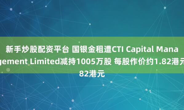 新手炒股配资平台 国银金租遭CTI Capital Management Limited减持1005万股 每股作价约1.82港元