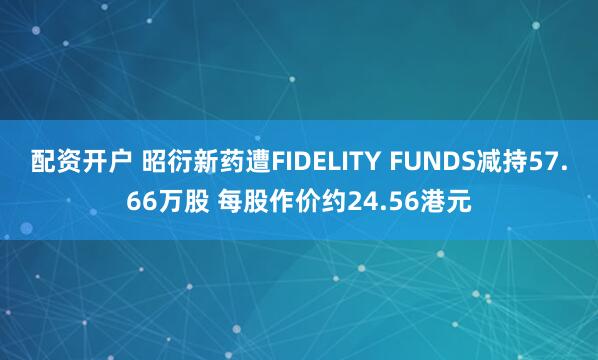 配资开户 昭衍新药遭FIDELITY FUNDS减持57.66万股 每股作价约24.56港元