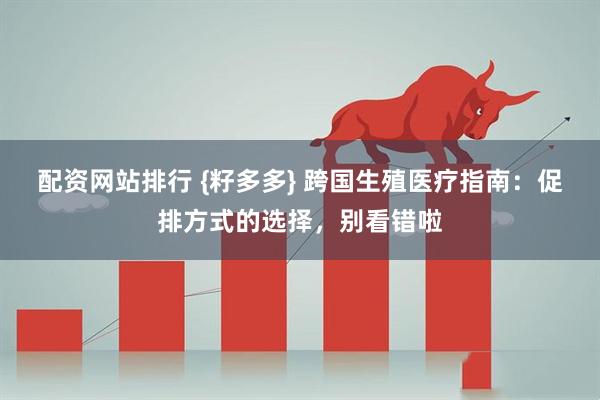 配资网站排行 {籽多多} 跨国生殖医疗指南：促排方式的选择，别看错啦