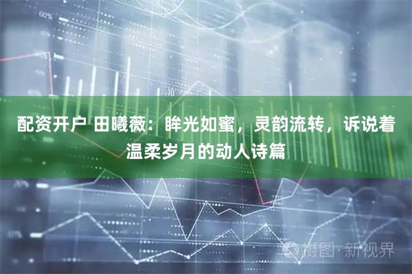 配资开户 田曦薇：眸光如蜜，灵韵流转，诉说着温柔岁月的动人诗篇