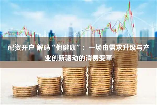 配资开户 解码“他健康”：一场由需求升级与产业创新驱动的消费变革