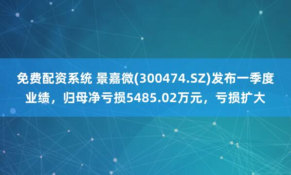 免费配资系统 景嘉微(300474.SZ)发布一季度业绩，归母净亏损5485.02万元，亏损扩大
