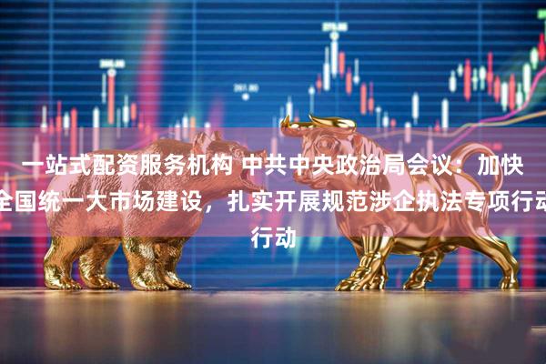 一站式配资服务机构 中共中央政治局会议：加快全国统一大市场建设，扎实开展规范涉企执法专项行动