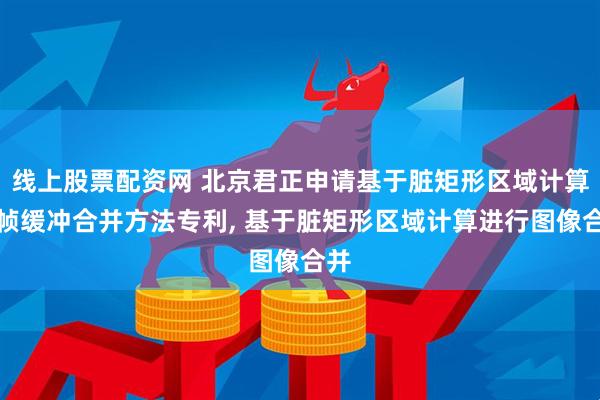 线上股票配资网 北京君正申请基于脏矩形区域计算的帧缓冲合并方法专利, 基于脏矩形区域计算进行图像合并