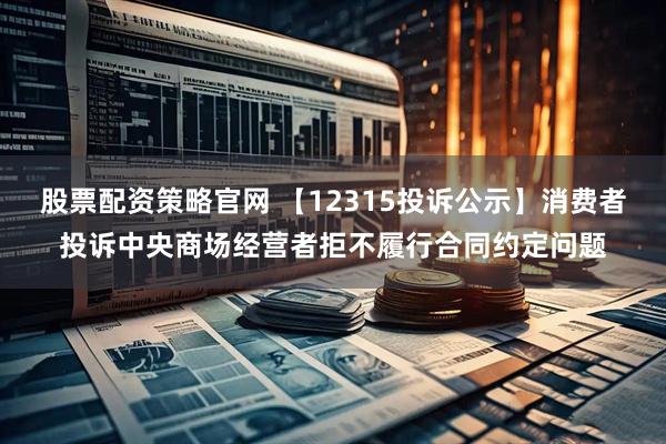 股票配资策略官网 【12315投诉公示】消费者投诉中央商场经营者拒不履行合同约定问题