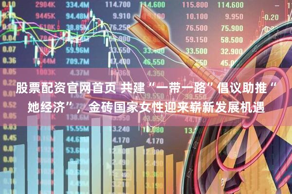 股票配资官网首页 共建“一带一路”倡议助推“她经济”，金砖国家女性迎来崭新发展机遇