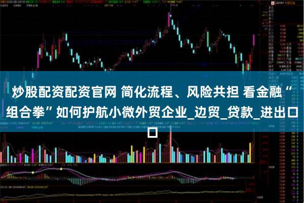 炒股配资配资官网 简化流程、风险共担 看金融“组合拳”如何护航小微外贸企业_边贸_贷款_进出口