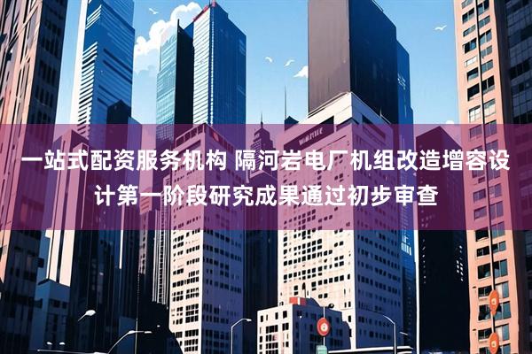 一站式配资服务机构 隔河岩电厂机组改造增容设计第一阶段研究成果通过初步审查