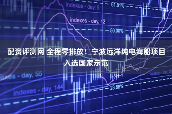 配资评测网 全程零排放！宁波远洋纯电海船项目入选国家示范