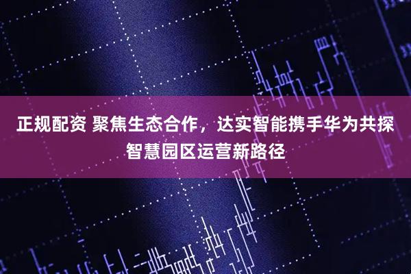 正规配资 聚焦生态合作，达实智能携手华为共探智慧园区运营新路径
