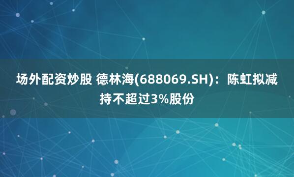 场外配资炒股 德林海(688069.SH)：陈虹拟减持不超过3%股份