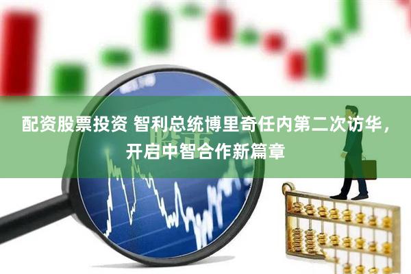配资股票投资 智利总统博里奇任内第二次访华，开启中智合作新篇章