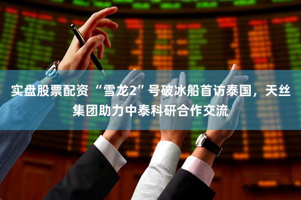 实盘股票配资 “雪龙2”号破冰船首访泰国，天丝集团助力中泰科研合作交流