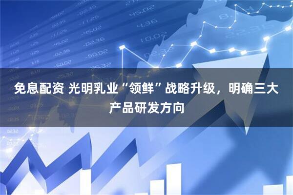 免息配资 光明乳业“领鲜”战略升级，明确三大产品研发方向