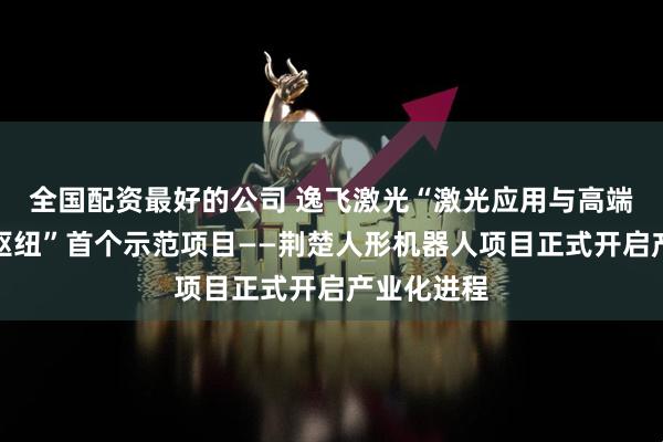 全国配资最好的公司 逸飞激光“激光应用与高端装备创新枢纽”首个示范项目——荆楚人形机器人项目正式开启产业化进程