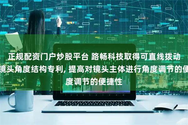 正规配资门户炒股平台 路畅科技取得可直线拨动调整镜头角度结构专利, 提高对镜头主体进行角度调节的便捷性