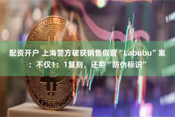 配资开户 上海警方破获销售假冒“Labubu”案：不仅1：1复刻，还带“防伪标识”