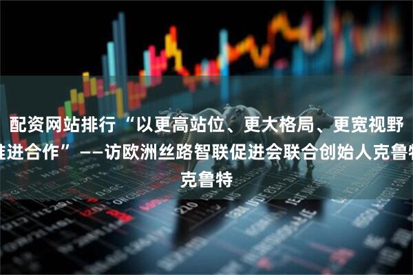 配资网站排行 “以更高站位、更大格局、更宽视野推进合作” ——访欧洲丝路智联促进会联合创始人克鲁特
