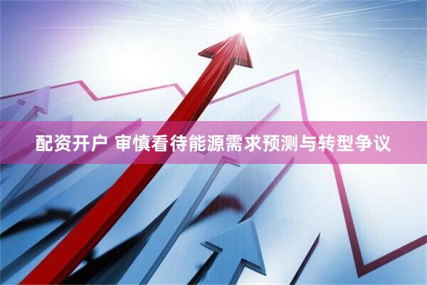 配资开户 审慎看待能源需求预测与转型争议