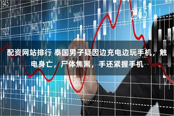 配资网站排行 泰国男子疑因边充电边玩手机，触电身亡，尸体焦黑，手还紧握手机