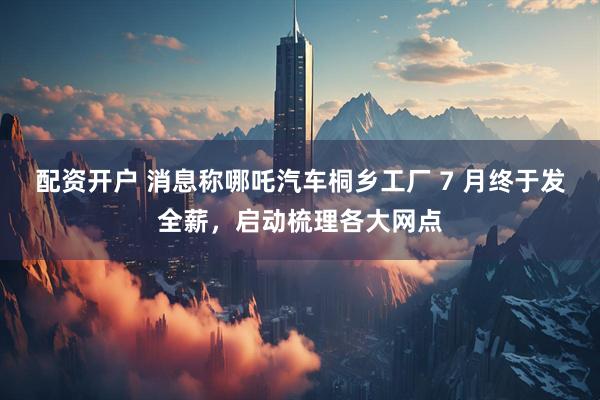 配资开户 消息称哪吒汽车桐乡工厂 7 月终于发全薪，启动梳理各大网点