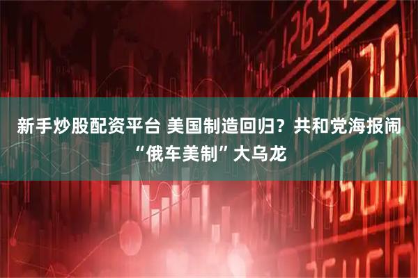 新手炒股配资平台 美国制造回归？共和党海报闹“俄车美制”大乌龙