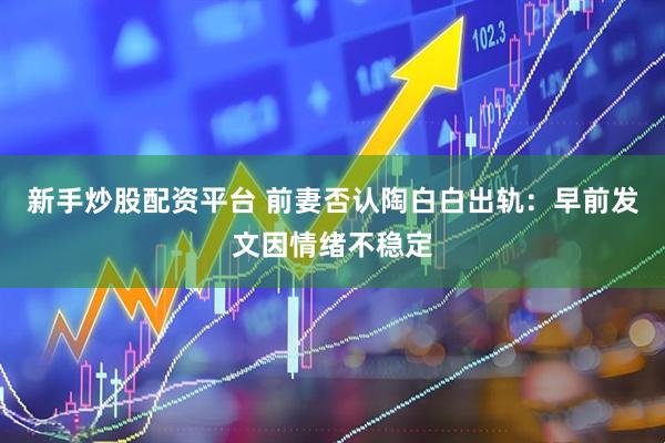 新手炒股配资平台 前妻否认陶白白出轨：早前发文因情绪不稳定