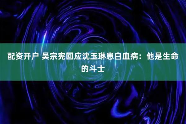 配资开户 吴宗宪回应沈玉琳患白血病：他是生命的斗士