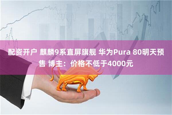 配资开户 麒麟9系直屏旗舰 华为Pura 80明天预售 博主：价格不低于4000元