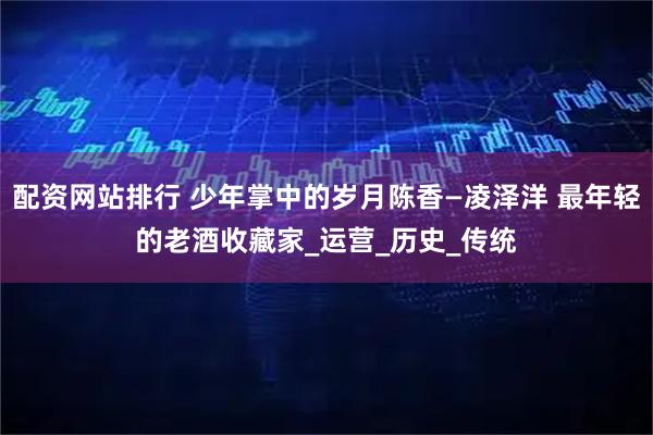 配资网站排行 少年掌中的岁月陈香—凌泽洋 最年轻的老酒收藏家_运营_历史_传统