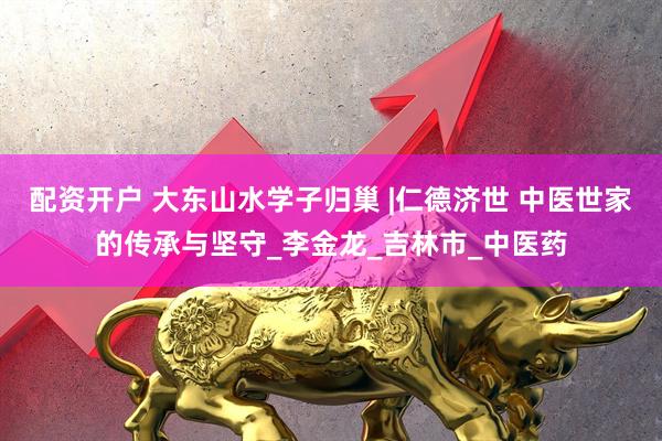 配资开户 大东山水学子归巢 |仁德济世 中医世家的传承与坚守_李金龙_吉林市_中医药