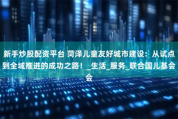 新手炒股配资平台 菏泽儿童友好城市建设：从试点到全域推进的成功之路！_生活_服务_联合国儿基会