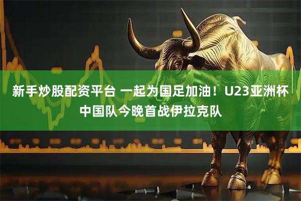 新手炒股配资平台 一起为国足加油！U23亚洲杯中国队今晚首战伊拉克队