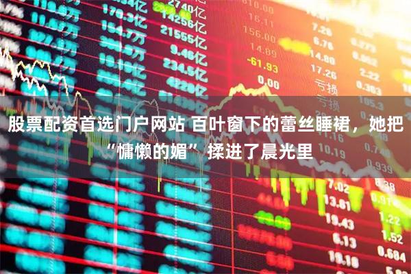 股票配资首选门户网站 百叶窗下的蕾丝睡裙，她把 “慵懒的媚” 揉进了晨光里