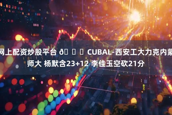 网上配资炒股平台 🏀CUBAL-西安工大力克内蒙师大 杨默含23+12 李佳玉空砍21分