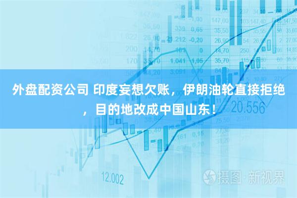 外盘配资公司 印度妄想欠账,伊朗油轮直接拒绝,目的地改成中国山东!