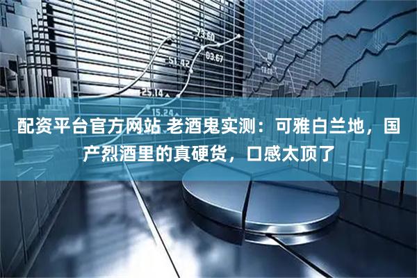 配资平台官方网站 老酒鬼实测：可雅白兰地，国产烈酒里的真硬货，口感太顶了