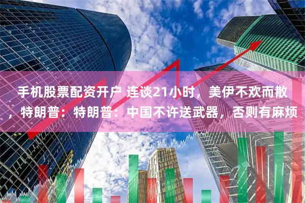 手机股票配资开户 连谈21小时，美伊不欢而散，特朗普：特朗普：中国不许送武器，否则有麻烦