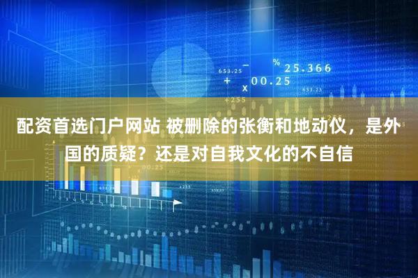 配资首选门户网站 被删除的张衡和地动仪，是外国的质疑？还是对自我文化的不自信