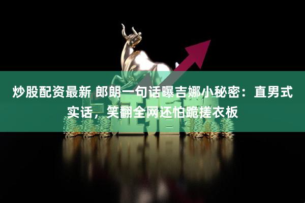 炒股配资最新 郎朗一句话曝吉娜小秘密：直男式实话，笑翻全网还怕跪搓衣板