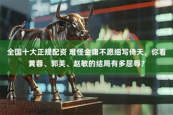 全国十大正规配资 难怪金庸不愿细写倚天，你看黄蓉、郭芙、赵敏的结局有多屈辱？