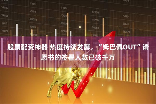 股票配资神器 热度持续发酵，“姆巴佩OUT”请愿书的签署人数已破千万