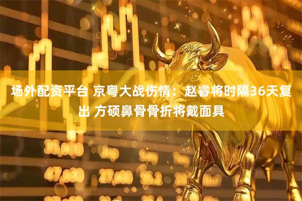 场外配资平台 京粤大战伤情：赵睿将时隔36天复出 方硕鼻骨骨折将戴面具