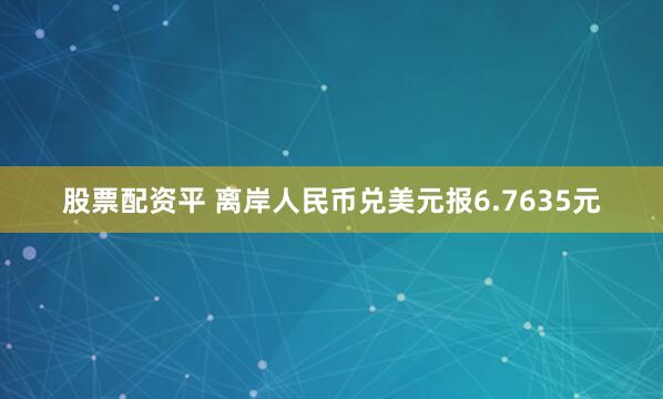 股票配资平 离岸人民币兑美元报6.7635元