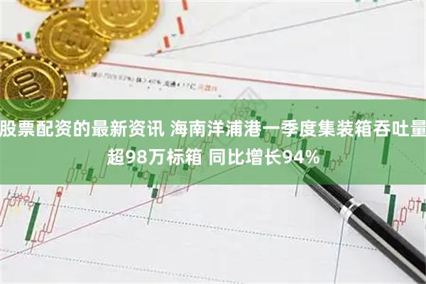 股票配资的最新资讯 海南洋浦港一季度集装箱吞吐量超98万标箱 同比增长94%