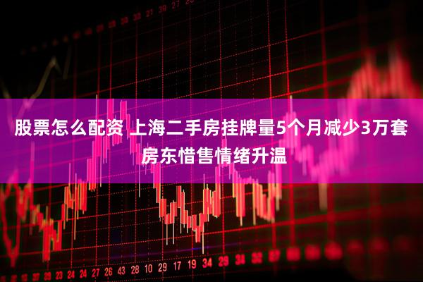 股票怎么配资 上海二手房挂牌量5个月减少3万套 房东惜售情绪升温